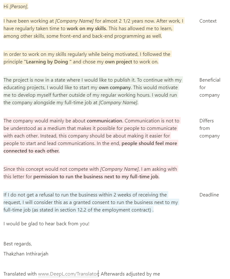 Hi *[Person]*,  I have been working at *[Company Name]* for almost 2 1/2 years now. After work, I have regularly taken time to **work on my skills.** This has allowed me to learn, among other skills, some front-end and back-end programming as well.  Context  In order to work on my skills regularly while being motivated, I followed the principle **"Learning by Doing "** and chose my **own project** to work on.  The project is now in a state where I would like to publish it. To continue with my educating projects, I would like to start my **own company**. This would motivate me to develop myself further outside of my regular working hours. I would run the company alongside my full-time job at *[Company Name]*.  Beneficial for company  The company would mainly be about **communication**. Communication is not to be understood as a medium that makes it possible for people to communicate with each other. Instead, this company should be about making it easier for people to start and lead communications. In the end, **people should feel more connected to each other.**  Differs from company  Since this concept would not compete with *[Company Name]*, I am asking with this letter for **permission to run the business next to my full-time job.**  If I do not get a refusal to run the business within 2 weeks of receiving the request, I will consider this as a granted consent to run the business next to my full-time job (as stated in section 12.2 of the employment contract) .  Deadline  I would be glad to hear back from you!  Best regards,  Thakzhan Inthirarjah  Translated with [www.DeepL.com/Translator](http://www.deepl.com/Translator); Afterwards adjusted by me